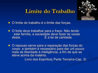 Limite do Trabalho O limite do trabalho é o limite das forças. O forte deve trabalhar para o fraco. Não tendo  este família, a sociedade deve fazer as vezes desta.  É a lei da caridade. O repouso serve para a reparação das forças do corpo  e também é necessário para dar um pouco mais de liberdade à inteligência, a fim de que se eleve acima da matéria. Livro dos Espíritos( Parte Terceira-Cap. 3) 