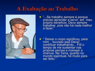 A Exaltação ao Trabalho “ ...Se trabalho sempre é porque preciso aprender a servir, em  meu próprio benefício. Devo sempre trabalhar, pois não há nada melhor a fazer.” “  Deixar o corpo significou, para mim _ louvado seja Deus!_ continuar trabalhando... Foi o tempo de me sustentar nas próprias pernas e manejar a charrua. Na Terra, quanto no mundo espiritual, há muito para ser feito.” 