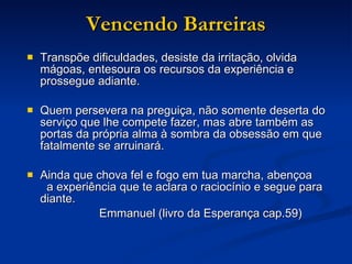 Vencendo Barreiras Transpõe dificuldades, desiste da irritação, olvida mágoas, entesoura os recursos da experiência e prossegue adiante. Quem persevera na preguiça, não somente deserta do serviço que lhe compete fazer, mas abre também as portas da própria alma à sombra da obsessão em que fatalmente se arruinará. Ainda que chova fel e fogo em tua marcha, abençoa  a experiência que te aclara o raciocínio e segue para diante. Emmanuel (livro da Esperança cap.59) 