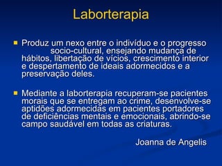 Laborterapia Produz um nexo entre o indivíduo e o progresso  socio-cultural, ensejando mudança de hábitos, libertação de vícios, crescimento interior e despertamento de ideais adormecidos e a preservação deles. Mediante a laborterapia recuperam-se pacientes morais que se entregam ao crime, desenvolve-se aptidões adormecidas em pacientes portadores de deficiências mentais e emocionais, abrindo-se campo saudável em todas as criaturas. Joanna de Angelis 