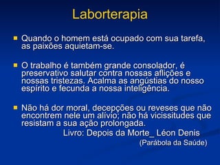 Laborterapia Quando o homem está ocupado com sua tarefa, as paixões aquietam-se. O trabalho é também grande consolador, é preservativo salutar contra nossas aflições e nossas tristezas. Acalma as angústias do nosso espírito e fecunda a nossa inteligência. Não há dor moral, decepções ou reveses que não encontrem nele um alívio; não há vicissitudes que resistam a sua ação prolongada. Livro: Depois da Morte_ Léon Denis (Parábola da Saúde) 