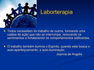 Laborterapia Todos necessitam do trabalho de outros, formando uma cadeia de ação que não se interrompe, renovando os sentimentos e fortalecendo os comportamentos edificantes. O trabalho também ilumina o Espírito, quando este busca o auto-aperfeiçoamento, a auto-iluminação. Joanna de Angelis 