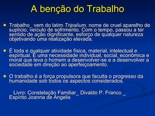 A benção do Trabalho Trabalho_ vem do latim  Tripalium,  nome de cruel aparelho de suplício, veículo de sofrimento. Com o tempo, passou a ter sentido de ação dignificante, esforço de qualquer natureza objetivando uma realização elevada. É toda e qualquer atividade física, material, intelectual e espiritual. É uma necessidade individual, social, econômica e moral que leva o homem a desenvolver-se e a desenvolver a sociedade em direção ao aperfeiçoamento. O trabalho é a força propulsora que faculta o progresso da humanidade sob todos os aspectos considerados. Livro: Constelação Familiar_ Divaldo P. Franco _  Espírito Joanna de Angelis 