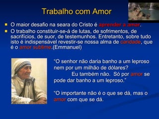 Trabalho com Amor O maior desafio na seara do Cristo é  aprender a amar . O trabalho constituir-se-á de lutas, de sofrimentos, de sacrifícios, de suor, de testemunhos. Entretanto, sobre tudo isto é indispensável revestir-se nossa alma de  caridade , que é o  amor sublime .(Emmanuel) “ O senhor não daria banho a um leproso nem por um milhão de dólares?  Eu também não.  Só por  amor  se pode dar banho a um leproso.” “ O importante não é o que se dá, mas o  amor  com que se dá. 