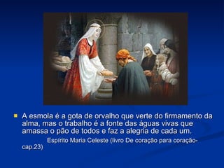 A esmola é a gota de orvalho que verte do firmamento da alma, mas o trabalho é a fonte das águas vivas que amassa o pão de todos e faz a alegria de cada um. Espírito Maria Celeste (livro De coração para coração-cap.23) 