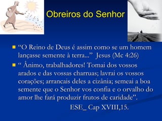 Obreiros do Senhor “ O Reino de Deus é assim como se um homem lançasse semente à terra...”  Jesus (Mc 4:26) “  Ânimo, trabalhadores! Tomai dos vossos arados e das vossas charruas; lavrai os vossos corações; arrancais deles a cizânia; semeai a boa semente que o Senhor vos confia e o orvalho do amor lhe fará produzir frutos de caridade”. ESE_ Cap XVIII,15. 