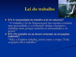 Lei do trabalho 674.A necessidade do trabalho é lei da natureza? “ O trabalho é lei da Natureza,por isso mesmo constitui uma necessidade, e a civilização obriga o homem a trabalhar mais, porque aumenta as necessidades e os gozos.” 675. Por trabalho só se devem entender as ocupações materiais? “ Não; o Espírito trabalha, assim como o corpo. Toda ocupação útil é trabalho.” 