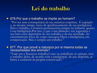 Lei do trabalho 676.Por que o trabalho se impõe ao homem? “ Por ser uma consequência da sua natureza corpórea.  É expiação e, ao mesmo tempo, meio de aperfeiçoamento da sua inteligência. Sem o trabalho, o homem permaneceria sempre na infância, quanto à sua inteligência.Por isso, é que o seu alimento, sua segurança e seu bem-estar dependem do seu trabalho e da sua atividade. Ao extremamente fraco de corpo outorgou Deus a inteligência, em compensação. Mas é sempre um trabalho.” 677. Por que provê a natureza por si mesma todas as necessidades dos animais? “ Tudo em a Natureza trabalha.Como tu trabalham os animais, mas o trabalho deles, de acordo com a inteligência  de que dispõem, se limita a cuidarem da própria conservação.” 