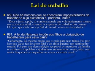 Lei do trabalho 680.Não há homens que se encontram impossibilitados de trabalhar e cuja existência é, portanto, inútil? “ Deus é justo e,pois, só condena aquele que voluntariamente tornou sua existência inútil, vivendo as expensas do trabalho dos outros.  Ele quer que cada um seja útil, de acordo com suas faculdades.” 681. A lei da Natureza impõe aos filhos a obrigação de trabalharem para seus pais? “ Certamente, do mesmo modo que os pais para seus filhos. Foi por isso que Deus fez do amor filial e do amor paterno um sentimento natural. Foi para que dessa afeição recíproca os membros da família se sentissem impelidos a ajudarem-se mutuamente, o que, aliás, com muita frequência se esquecem na vossa sociedade atual. ” 