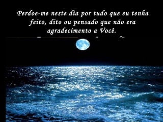 Perdoe-me neste dia por tudo que eu tenha feito, dito ou pensado que não era agradecimento a Você.  Eu peço agora por Seu perdão. 