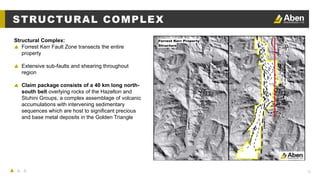 13
STRUCTURAL COMPLEX
Structural Complex:
▲ Forrest Kerr Fault Zone transects the entire
property
▲ Extensive sub-faults and shearing throughout
region
▲ Claim package consists of a 40 km long north-
south belt overlying rocks of the Hazelton and
Stuhini Groups, a complex assemblage of volcanic
accumulations with intervening sedimentary
sequences which are host to significant precious
and base metal deposits in the Golden Triangle
 