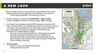 14
A NEW LOOK
▲ Data compilation study has been performed incorporating all historic data;
regional scale approach to exploration and knowledge is now possible
▴ Priority targets established – led to last year success
▲ Property wide historic exploration 130 drill holes – 20,057 metres,
including: 19,358 soil samples, 2,175 rock samples, 500 silt samples
▲ According to recent geologic studies by BC Geological Survey personnel,
there is striking evidence now available that may aid in the discovery process
in the region. They conclude that most of the major deposits in the region
occur within 2km of the regional stratigraphic contact (the red line
representing the Hazelton/Stuhini contact):
▴ “If you are near that red line and there’s a clastic sequence coupled
with large-scale faults (Forrest Kerr), then you might be in the
neighbourhood of BC’s next big deposit, and knowing that is a big
game changer for the explorers in the region, because it will get them
closer to making a discovery”
▲ Going forward:
▴ Expand on newly discovered Boundary Zone
▴ Test geochemical anomalies
 