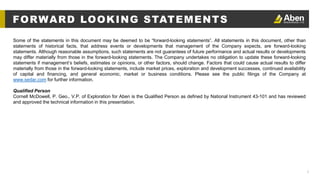 2
Some of the statements in this document may be deemed to be “forward-looking statements”. All statements in this document, other than
statements of historical facts, that address events or developments that management of the Company expects, are forward-looking
statements. Although reasonable assumptions, such statements are not guarantees of future performance and actual results or developments
may differ materially from those in the forward-looking statements. The Company undertakes no obligation to update these forward-looking
statements if management’s beliefs, estimates or opinions, or other factors, should change. Factors that could cause actual results to differ
materially from those in the forward-looking statements, include market prices, exploration and development successes, continued availability
of capital and financing, and general economic, market or business conditions. Please see the public filings of the Company at
www.sedar.com for further information.
Qualified Person
Cornell McDowell, P. Geo., V.P. of Exploration for Aben is the Qualified Person as defined by National Instrument 43-101 and has reviewed
and approved the technical information in this presentation.
FORWARD LOOKING STATEMENTS
 