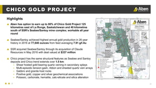 25
CHICO GOLD PROJECT
▲ Aben has option to earn up to 80% of Chico Gold Project 125
kilometres east of La Ronge, Saskatchewan and 40 kilometres
south of SSR’s Seabee/Santoy mine complex; workable all year
round
▲ Seabee/Santoy achieved highest annual gold production in 26 year
history in 2016 at 77,640 ounces from feed averaging 7.91 g/t Au
▲ SSR acquired Seabee/Santoy through its acquisition of Claude
Resources in May 2016 with deal valued at $337 million
▲ Chico project has the same structural features as Seabee and Santoy
deposits and Chico trend extends over 1.5 km:
▴ Shear hosted gold bearing quartz veining in secondary splays
▴ Multi-episodic tension gash, ribbon and sheeted quartz vein arrays
▴ Gabbro and granite host rocks
▴ Positive gold, copper and silver geochemical associations
▴ Potassic, carbonate, hematite, calc-silicate and silica alteration
Highlights
 