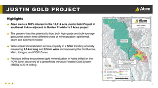 27
JUSTIN GOLD PROJECT
▲ Aben owns a 100% interest in the 18,314 acre Justin Gold Project in
southeast Yukon adjacent to Golden Predator’s 3 Aces project
▲ The property has the potential to host both high-grade and bulk-tonnage
gold zones within three different styles of mineralization: epithermal,
skarn and sediment-hosted
▲ Wide spread mineralization across property in a NNW trending anomaly
measuring 3.5 km long and 0.5 km wide encompassing the Confluence,
Main, Kangas, and POW Zones
▲ Previous drilling encountered gold mineralization in holes drilled on the
POW Zone; discovery of a greenfields Intrusive Related Gold System
(IRGS) in 2011 drilling
Highlights
 