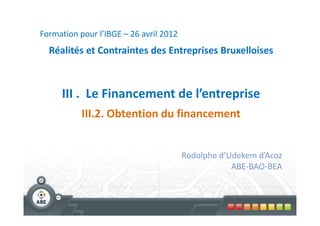 Formation pour l’IBGE – 26 avril 2012
  Réalités et Contraintes des Entreprises Bruxelloises



     III . Le Financement de l’entreprise
           III.2. Obtention du financement


                                        Rodolphe d’Udekem d’Acoz
                                                    ABE-BAO-BEA
 
