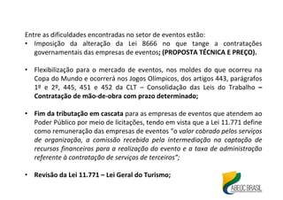 Entre as dificuldades encontradas no setor de eventos estão:
• Imposição da alteração da Lei 8666 no que tange a contratações
governamentais das empresas de eventos; (PROPOSTA TÉCNICA E PREÇO).
• Flexibilização para o mercado de eventos, nos moldes do que ocorreu na
Copa do Mundo e ocorrerá nos Jogos Olímpicos, dos artigos 443, parágrafos
1º e 2º, 445, 451 e 452 da CLT – Consolidação das Leis do Trabalho –
Contratação de mão-de-obra com prazo determinado;
• Fim da tributação em cascata para as empresas de eventos que atendem ao
Poder Público por meio de licitações, tendo em vista que a Lei 11.771 define
como remuneração das empresas de eventos “o valor cobrado pelos serviços
de organização, a comissão recebida pela intermediação na captação de
recursos financeiros para a realização do evento e a taxa de administração
referente à contratação de serviços de terceiros”;
• Revisão da Lei 11.771 – Lei Geral do Turismo;
 