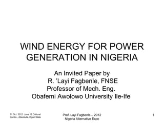 WIND ENERGY FOR POWER
          GENERATION IN NIGERIA
                           An Invited Paper by
                         R. ’Layi Fagbenle, FNSE
                        Professor of Mech. Eng.
                    Obafemi Awolowo University Ile-Ife

31 Oct. 2012 June 12 Cultural   Prof. Layi Fagbenle – 2012   1
Centre , Abeokuta, Ogun State
                                 Nigeria Alternative Expo
 