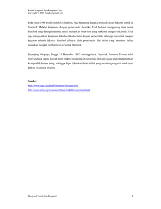 Kuliah Pengantar IlmuKomputer.Com
Copyright © 2003 IlmuKomputer.Com
Mengenal Tokoh Ilmu Komputer 3
Pada tahun 1946 Fred kembali ke Stanford, Fred langsung diangkat menjadi dekan fakultas tehnik di
Stanford. Melalui kerjasama dengan pemerintah Amerika, Fred berhasil menggalang dana untuk
Stanford yang dipergunakannya untuk melakukan riset-riset yang berkaitan dengan elektronik. Fred
juga mengusulkan kerjasama fakultas-fakultas lain dengan pemerintah, sehingga riset-riset maupun
kegiatan seluruh fakultas Stanford dibiayai oleh pemerintah. Hal inilah yang membuat beliau
diusulkan menjadi pembantu rektor untuk Stanford.
Sepanjang hidupnya, hingga 19 Desember 1982 meninggalnya, Frederick Emmons Terman telah
menyumbang begitu banyak teori praktis menyangkut elektronik. Bukunya juga telah diterjemahkan
ke sejumlah bahasa asing, sehingga dapat dikatakan buku inilah yang memberi pengaruh untuk teori
praktis elektronik modern.
Sumber:
http://www.nap.edu/html/biomems/fterman.html
http://www.pbs.org/transistor/album1/addlbios/terman.html
 