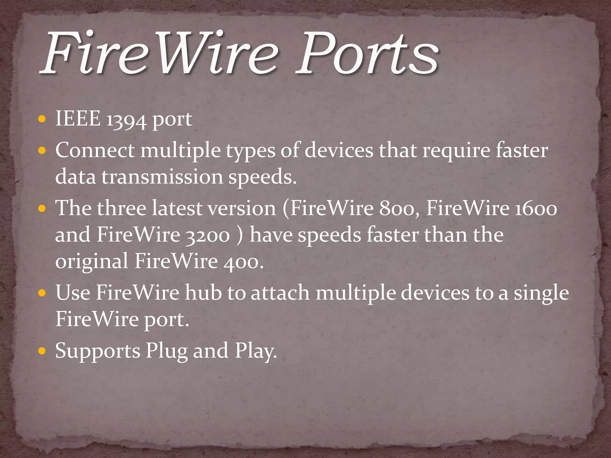  IEEE 1394 port
 Connect multiple types of devices that require faster
  data transmission speeds.
 The three latest version (FireWire 800, FireWire 1600
  and FireWire 3200 ) have speeds faster than the
  original FireWire 400.
 Use FireWire hub to attach multiple devices to a single
  FireWire port.
 Supports Plug and Play.
 