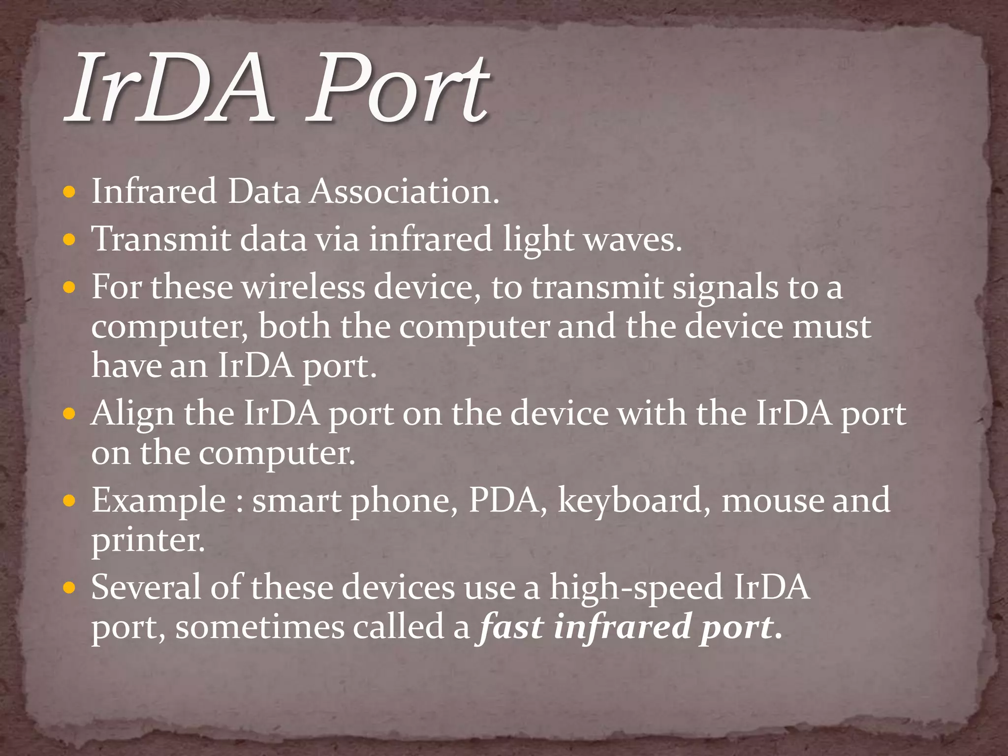  Infrared Data Association.
 Transmit data via infrared light waves.
 For these wireless device, to transmit signals to a
  computer, both the computer and the device must
  have an IrDA port.
 Align the IrDA port on the device with the IrDA port
  on the computer.
 Example : smart phone, PDA, keyboard, mouse and
  printer.
 Several of these devices use a high-speed IrDA
  port, sometimes called a fast infrared port.
 