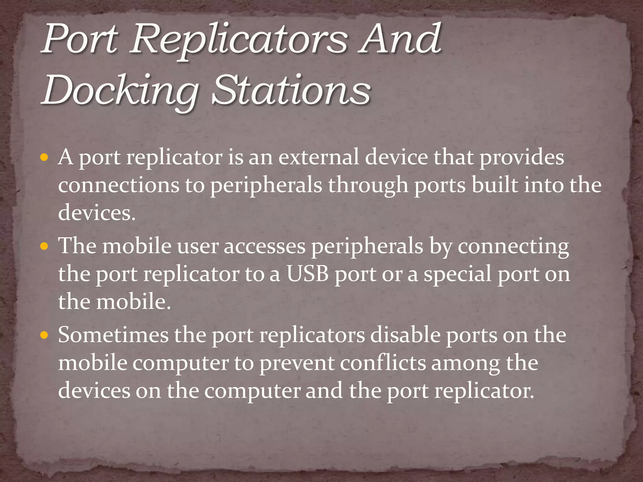  A port replicator is an external device that provides
  connections to peripherals through ports built into the
  devices.
 The mobile user accesses peripherals by connecting
  the port replicator to a USB port or a special port on
  the mobile.
 Sometimes the port replicators disable ports on the
  mobile computer to prevent conflicts among the
  devices on the computer and the port replicator.
 
