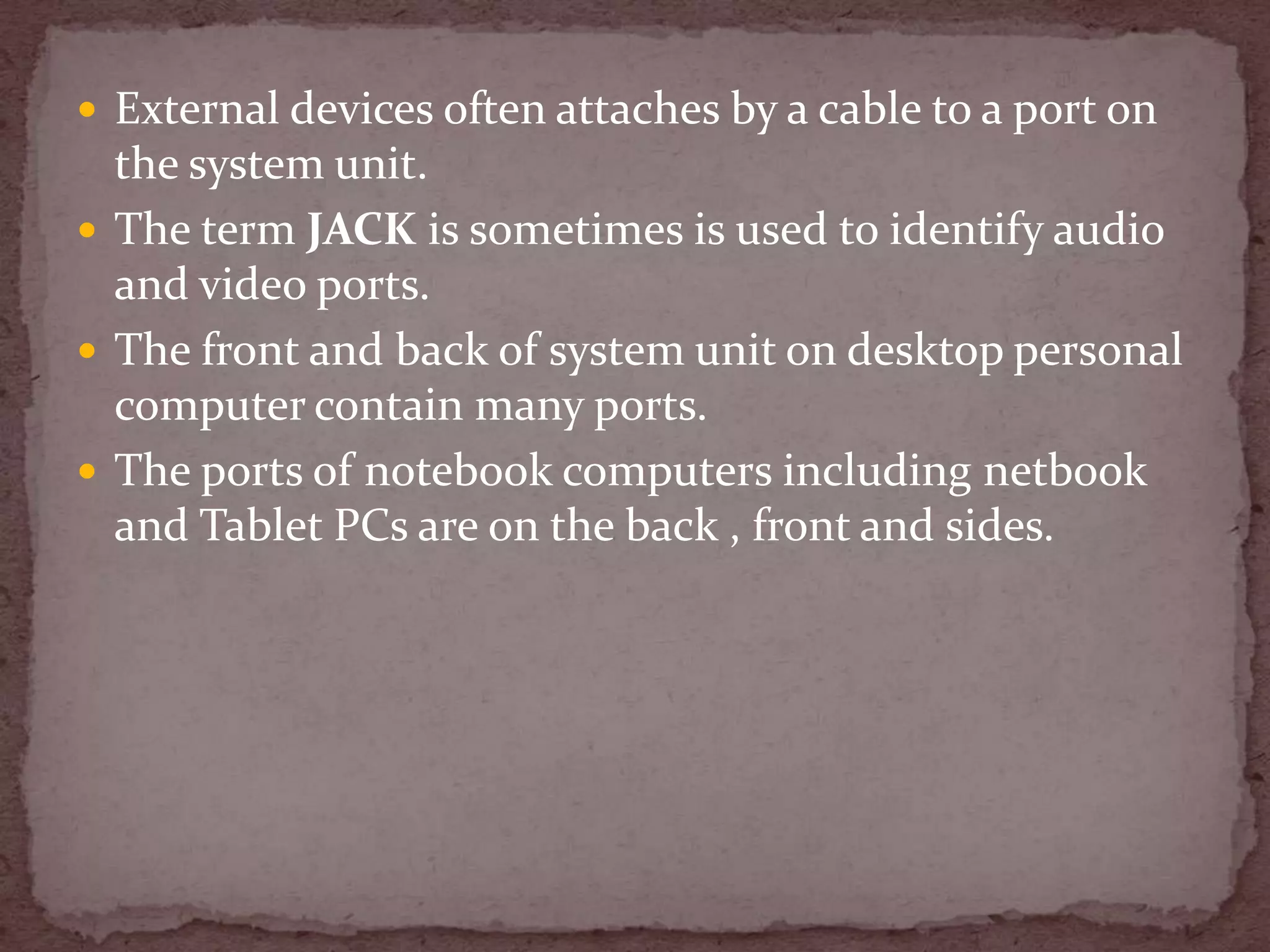  External devices often attaches by a cable to a port on
  the system unit.
 The term JACK is sometimes is used to identify audio
  and video ports.
 The front and back of system unit on desktop personal
  computer contain many ports.
 The ports of notebook computers including netbook
  and Tablet PCs are on the back , front and sides.
 