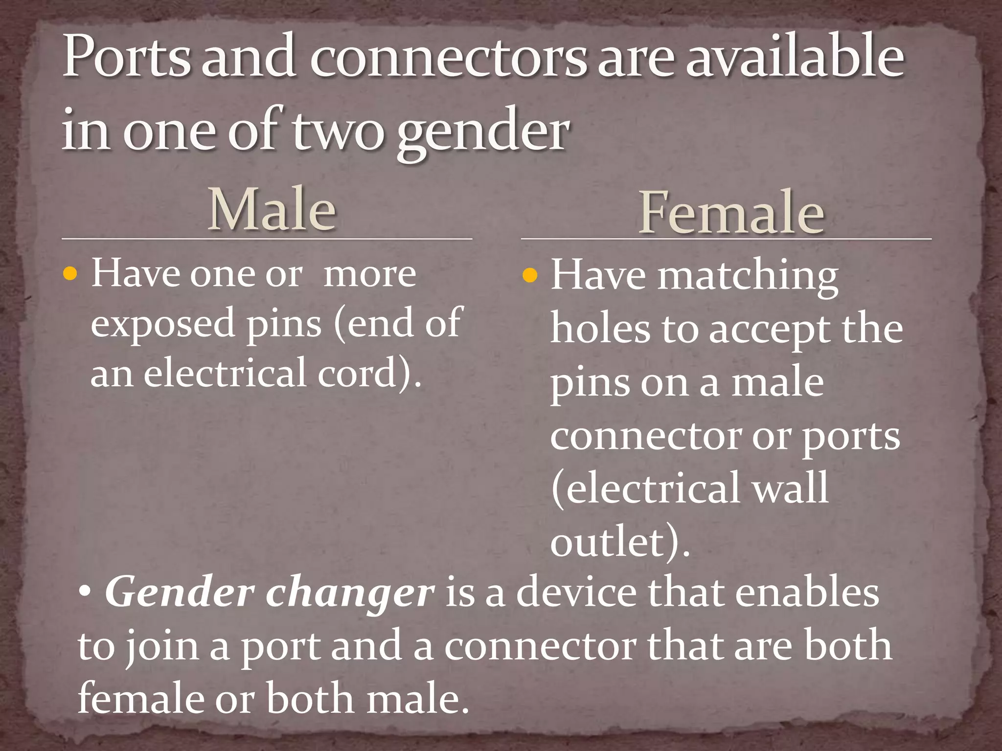 Male                  Female
 Have one or more       Have matching
 exposed pins (end of    holes to accept the
 an electrical cord).    pins on a male
                         connector or ports
                         (electrical wall
                         outlet).
• Gender changer is a device that enables
to join a port and a connector that are both
female or both male.
 