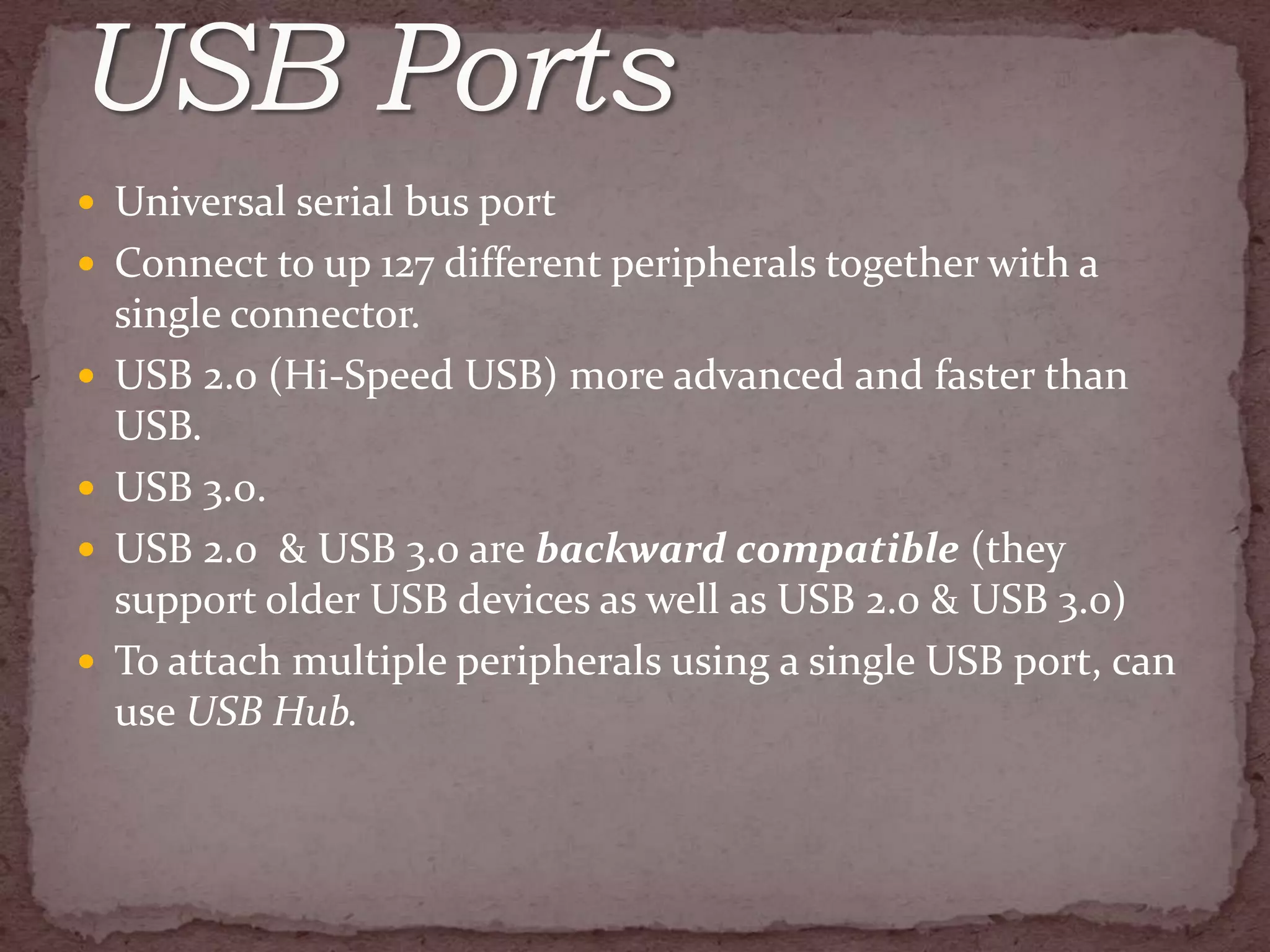  Universal serial bus port
 Connect to up 127 different peripherals together with a
    single connector.
   USB 2.0 (Hi-Speed USB) more advanced and faster than
    USB.
   USB 3.0.
   USB 2.0 & USB 3.0 are backward compatible (they
    support older USB devices as well as USB 2.0 & USB 3.0)
   To attach multiple peripherals using a single USB port, can
    use USB Hub.
 