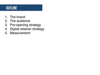 Outline
1.  The brand"
2.  The audience"
3.  Pre-opening strategy"
4.  Digital retainer strategy"
5.  Measurement"
 