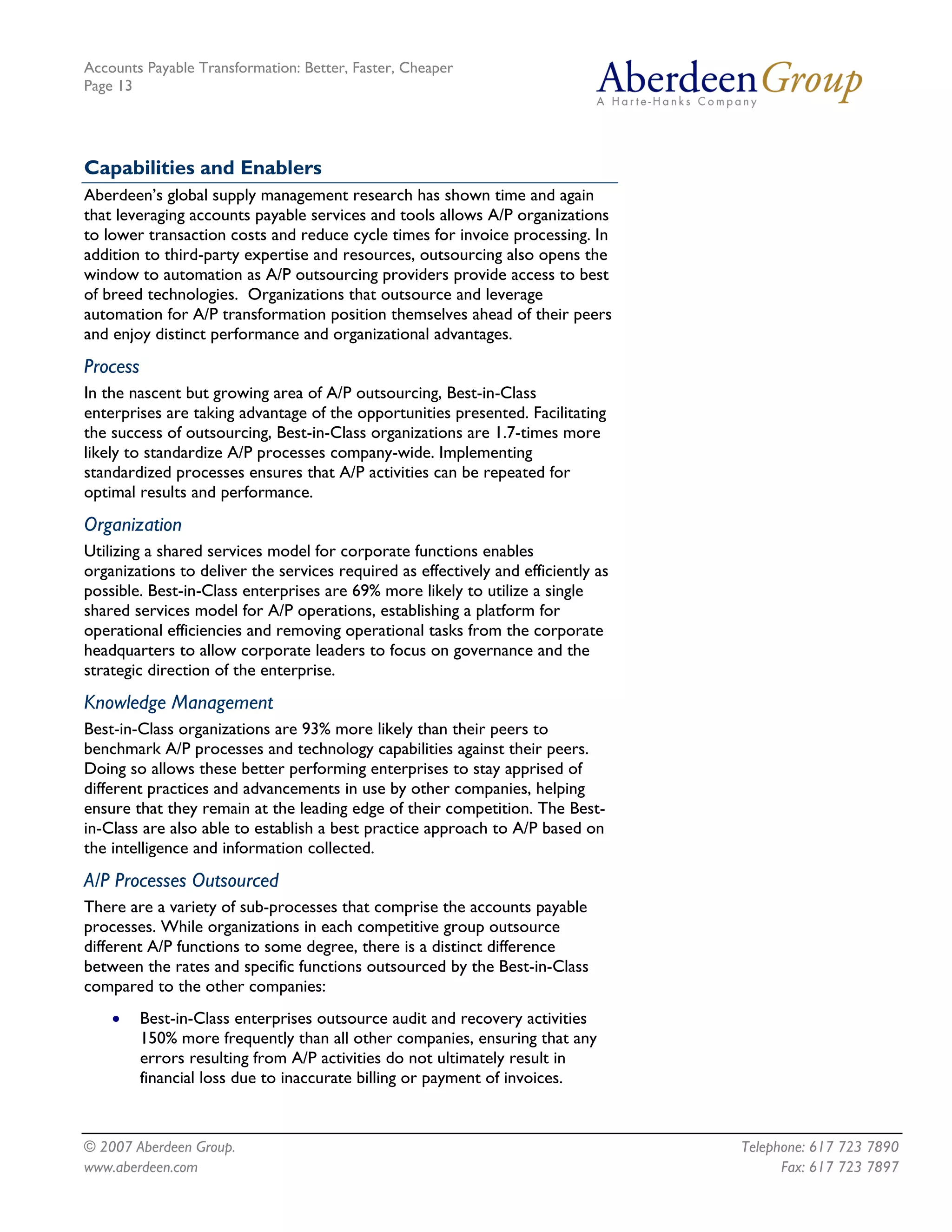 Accounts Payable Transformation: Better, Faster, Cheaper
Page 13




Capabilities and Enablers
Aberdeen’s global supply management research has shown time and again
that leveraging accounts payable services and tools allows A/P organizations
to lower transaction costs and reduce cycle times for invoice processing. In
addition to third-party expertise and resources, outsourcing also opens the
window to automation as A/P outsourcing providers provide access to best
of breed technologies. Organizations that outsource and leverage
automation for A/P transformation position themselves ahead of their peers
and enjoy distinct performance and organizational advantages.
Process
In the nascent but growing area of A/P outsourcing, Best-in-Class
enterprises are taking advantage of the opportunities presented. Facilitating
the success of outsourcing, Best-in-Class organizations are 1.7-times more
likely to standardize A/P processes company-wide. Implementing
standardized processes ensures that A/P activities can be repeated for
optimal results and performance.
Organization
Utilizing a shared services model for corporate functions enables
organizations to deliver the services required as effectively and efficiently as
possible. Best-in-Class enterprises are 69% more likely to utilize a single
shared services model for A/P operations, establishing a platform for
operational efficiencies and removing operational tasks from the corporate
headquarters to allow corporate leaders to focus on governance and the
strategic direction of the enterprise.
Knowledge Management
Best-in-Class organizations are 93% more likely than their peers to
benchmark A/P processes and technology capabilities against their peers.
Doing so allows these better performing enterprises to stay apprised of
different practices and advancements in use by other companies, helping
ensure that they remain at the leading edge of their competition. The Best-
in-Class are also able to establish a best practice approach to A/P based on
the intelligence and information collected.
A/P Processes Outsourced
There are a variety of sub-processes that comprise the accounts payable
processes. While organizations in each competitive group outsource
different A/P functions to some degree, there is a distinct difference
between the rates and specific functions outsourced by the Best-in-Class
compared to the other companies:
    •     Best-in-Class enterprises outsource audit and recovery activities
          150% more frequently than all other companies, ensuring that any
          errors resulting from A/P activities do not ultimately result in
          financial loss due to inaccurate billing or payment of invoices.



© 2007 Aberdeen Group.                                                             Telephone: 617 723 7890
www.aberdeen.com                                                                         Fax: 617 723 7897
 