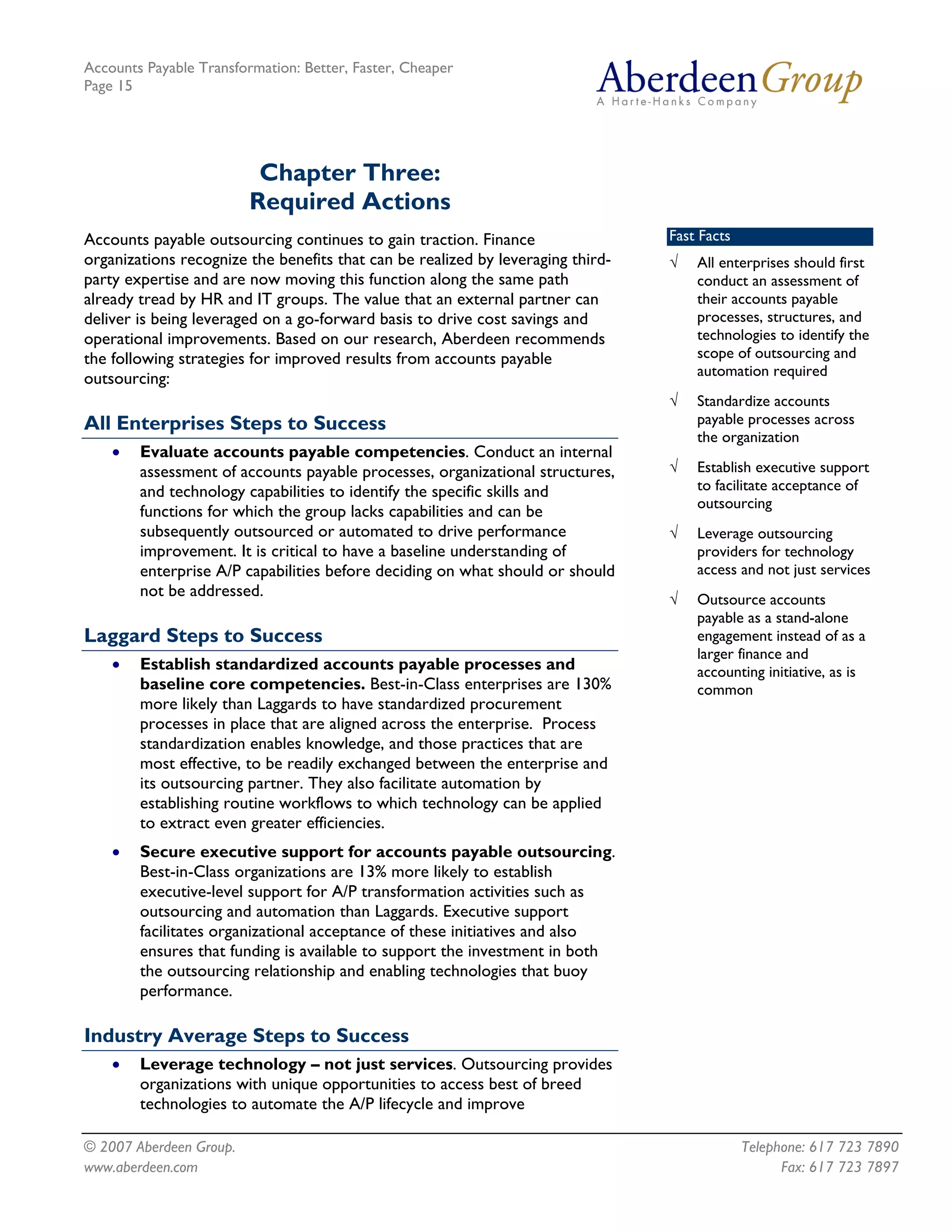 Accounts Payable Transformation: Better, Faster, Cheaper
Page 15




                          Chapter Three:
                         Required Actions
Accounts payable outsourcing continues to gain traction. Finance                 Fast Facts
organizations recognize the benefits that can be realized by leveraging third-   √   All enterprises should first
party expertise and are now moving this function along the same path                 conduct an assessment of
already tread by HR and IT groups. The value that an external partner can            their accounts payable
deliver is being leveraged on a go-forward basis to drive cost savings and           processes, structures, and
operational improvements. Based on our research, Aberdeen recommends                 technologies to identify the
the following strategies for improved results from accounts payable                  scope of outsourcing and
                                                                                     automation required
outsourcing:
                                                                                 √   Standardize accounts
All Enterprises Steps to Success                                                     payable processes across
                                                                                     the organization
    •   Evaluate accounts payable competencies. Conduct an internal
        assessment of accounts payable processes, organizational structures,     √   Establish executive support
        and technology capabilities to identify the specific skills and              to facilitate acceptance of
                                                                                     outsourcing
        functions for which the group lacks capabilities and can be
        subsequently outsourced or automated to drive performance                √   Leverage outsourcing
        improvement. It is critical to have a baseline understanding of              providers for technology
        enterprise A/P capabilities before deciding on what should or should         access and not just services
        not be addressed.                                                        √   Outsource accounts
                                                                                     payable as a stand-alone
Laggard Steps to Success                                                             engagement instead of as a
                                                                                     larger finance and
    •   Establish standardized accounts payable processes and                        accounting initiative, as is
        baseline core competencies. Best-in-Class enterprises are 130%               common
        more likely than Laggards to have standardized procurement
        processes in place that are aligned across the enterprise. Process
        standardization enables knowledge, and those practices that are
        most effective, to be readily exchanged between the enterprise and
        its outsourcing partner. They also facilitate automation by
        establishing routine workflows to which technology can be applied
        to extract even greater efficiencies.
    •   Secure executive support for accounts payable outsourcing.
        Best-in-Class organizations are 13% more likely to establish
        executive-level support for A/P transformation activities such as
        outsourcing and automation than Laggards. Executive support
        facilitates organizational acceptance of these initiatives and also
        ensures that funding is available to support the investment in both
        the outsourcing relationship and enabling technologies that buoy
        performance.

Industry Average Steps to Success
    •   Leverage technology – not just services. Outsourcing provides
        organizations with unique opportunities to access best of breed
        technologies to automate the A/P lifecycle and improve

© 2007 Aberdeen Group.                                                                        Telephone: 617 723 7890
www.aberdeen.com                                                                                    Fax: 617 723 7897
 