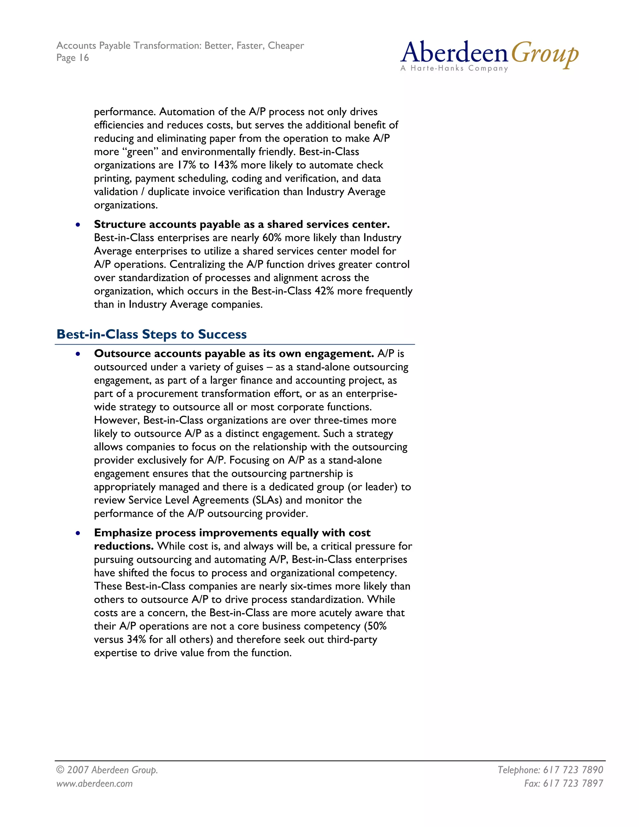 Accounts Payable Transformation: Better, Faster, Cheaper
Page 16




        performance. Automation of the A/P process not only drives
        efficiencies and reduces costs, but serves the additional benefit of
        reducing and eliminating paper from the operation to make A/P
        more “green” and environmentally friendly. Best-in-Class
        organizations are 17% to 143% more likely to automate check
        printing, payment scheduling, coding and verification, and data
        validation / duplicate invoice verification than Industry Average
        organizations.
    •   Structure accounts payable as a shared services center.
        Best-in-Class enterprises are nearly 60% more likely than Industry
        Average enterprises to utilize a shared services center model for
        A/P operations. Centralizing the A/P function drives greater control
        over standardization of processes and alignment across the
        organization, which occurs in the Best-in-Class 42% more frequently
        than in Industry Average companies.

Best-in-Class Steps to Success
    •   Outsource accounts payable as its own engagement. A/P is
        outsourced under a variety of guises – as a stand-alone outsourcing
        engagement, as part of a larger finance and accounting project, as
        part of a procurement transformation effort, or as an enterprise-
        wide strategy to outsource all or most corporate functions.
        However, Best-in-Class organizations are over three-times more
        likely to outsource A/P as a distinct engagement. Such a strategy
        allows companies to focus on the relationship with the outsourcing
        provider exclusively for A/P. Focusing on A/P as a stand-alone
        engagement ensures that the outsourcing partnership is
        appropriately managed and there is a dedicated group (or leader) to
        review Service Level Agreements (SLAs) and monitor the
        performance of the A/P outsourcing provider.
    •   Emphasize process improvements equally with cost
        reductions. While cost is, and always will be, a critical pressure for
        pursuing outsourcing and automating A/P, Best-in-Class enterprises
        have shifted the focus to process and organizational competency.
        These Best-in-Class companies are nearly six-times more likely than
        others to outsource A/P to drive process standardization. While
        costs are a concern, the Best-in-Class are more acutely aware that
        their A/P operations are not a core business competency (50%
        versus 34% for all others) and therefore seek out third-party
        expertise to drive value from the function.




© 2007 Aberdeen Group.                                                           Telephone: 617 723 7890
www.aberdeen.com                                                                       Fax: 617 723 7897
 