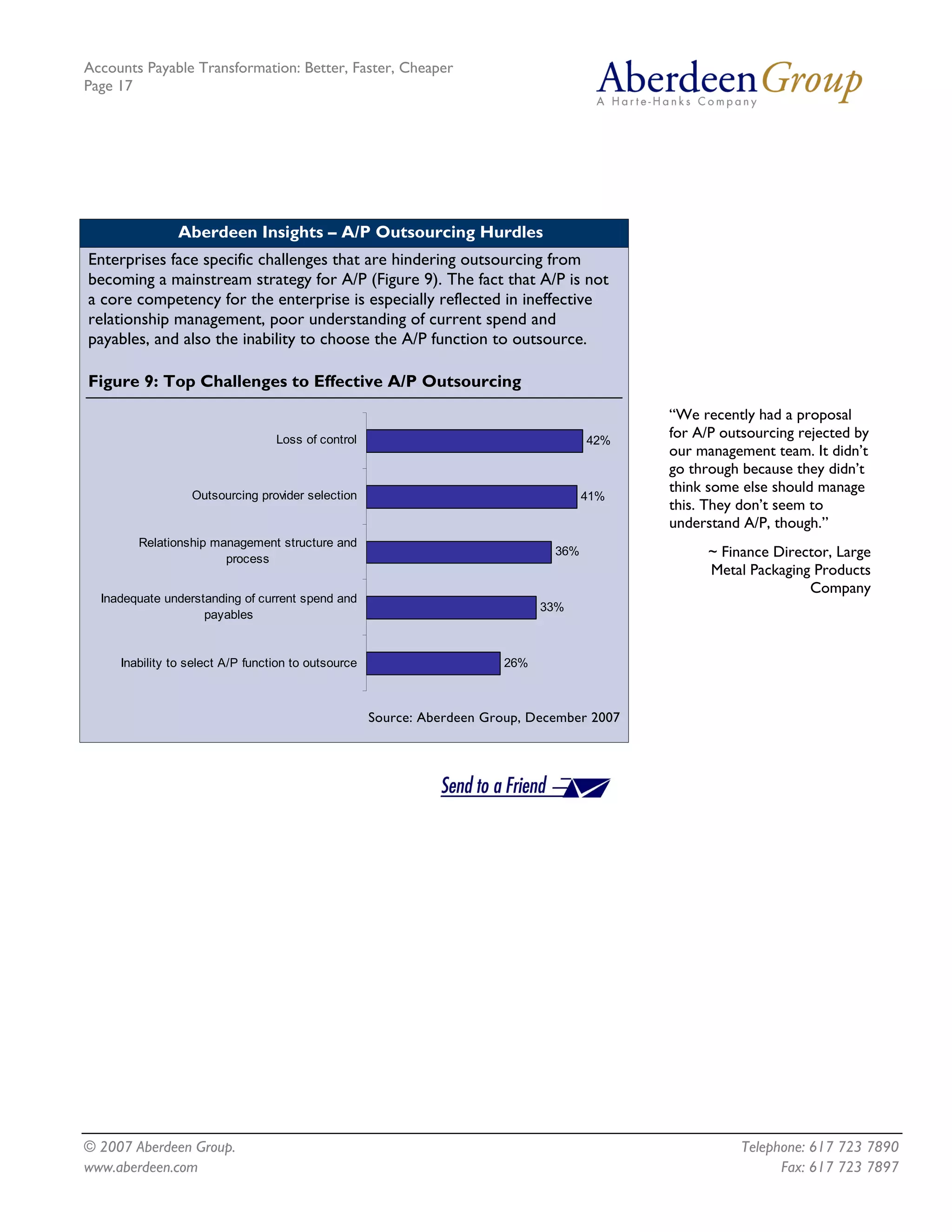 Accounts Payable Transformation: Better, Faster, Cheaper
Page 17




               Aberdeen Insights – A/P Outsourcing Hurdles
Enterprises face specific challenges that are hindering outsourcing from
becoming a mainstream strategy for A/P (Figure 9). The fact that A/P is not
a core competency for the enterprise is especially reflected in ineffective
relationship management, poor understanding of current spend and
payables, and also the inability to choose the A/P function to outsource.

Figure 9: Top Challenges to Effective A/P Outsourcing
                                                                                             “We recently had a proposal
                                  Loss of control                                     42%
                                                                                             for A/P outsourcing rejected by
                                                                                             our management team. It didn’t
                                                                                             go through because they didn’t
                  Outsourcing provider selection
                                                                                             think some else should manage
                                                                                      41%
                                                                                             this. They don’t seem to
                                                                                             understand A/P, though.”
        Relationship management structure and
                       process
                                                                                36%                ~ Finance Director, Large
                                                                                                   Metal Packaging Products
                                                                                                                  Company
  Inadequate understanding of current spend and
                                                                              33%
                    payables


     Inability to select A/P function to outsource                      26%



                                                     Source: Aberdeen Group, December 2007




© 2007 Aberdeen Group.                                                                                  Telephone: 617 723 7890
www.aberdeen.com                                                                                              Fax: 617 723 7897
 