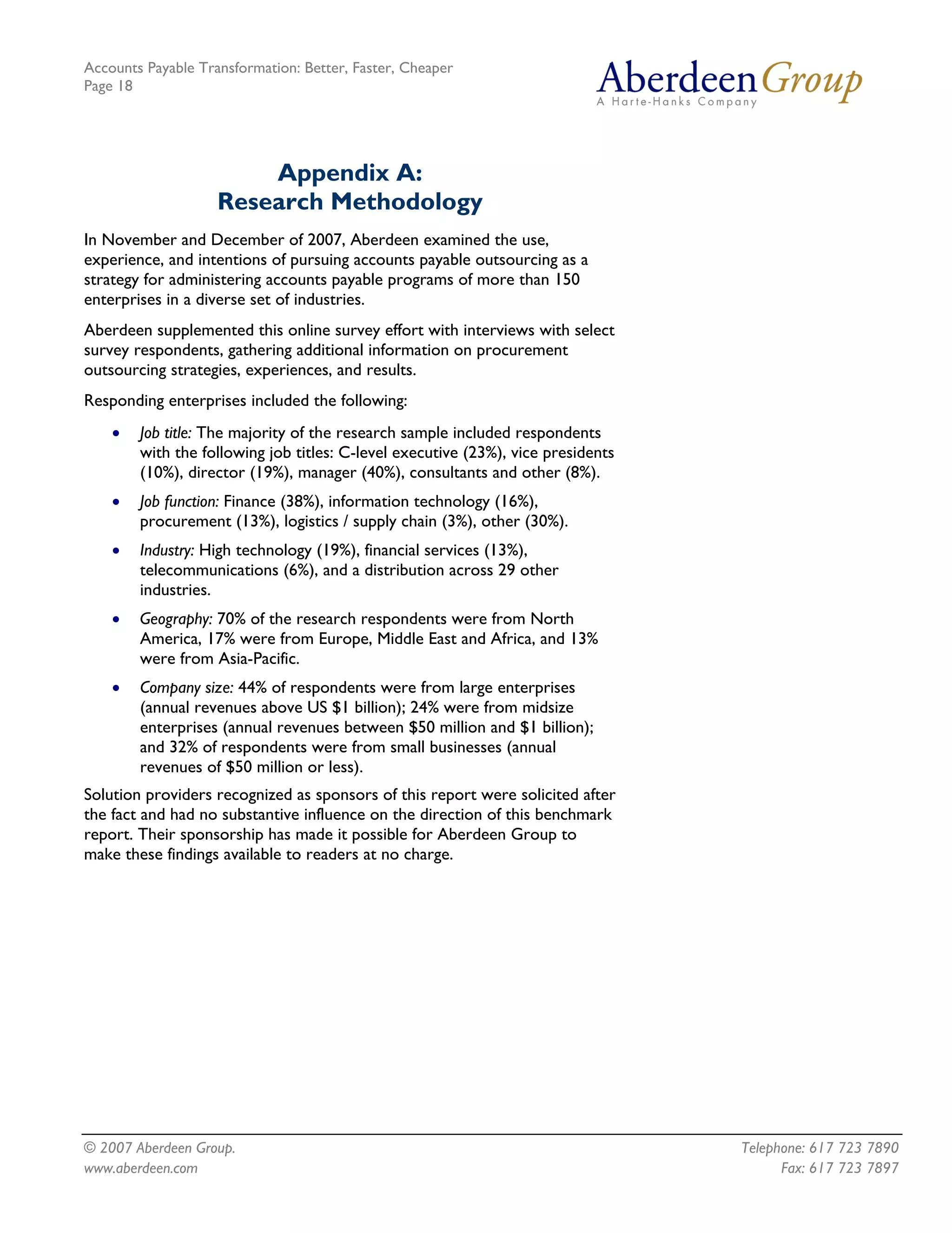 Accounts Payable Transformation: Better, Faster, Cheaper
Page 18




                        Appendix A:
                    Research Methodology
In November and December of 2007, Aberdeen examined the use,
experience, and intentions of pursuing accounts payable outsourcing as a
strategy for administering accounts payable programs of more than 150
enterprises in a diverse set of industries.
Aberdeen supplemented this online survey effort with interviews with select
survey respondents, gathering additional information on procurement
outsourcing strategies, experiences, and results.
Responding enterprises included the following:
    •   Job title: The majority of the research sample included respondents
        with the following job titles: C-level executive (23%), vice presidents
        (10%), director (19%), manager (40%), consultants and other (8%).
    •   Job function: Finance (38%), information technology (16%),
        procurement (13%), logistics / supply chain (3%), other (30%).
    •   Industry: High technology (19%), financial services (13%),
        telecommunications (6%), and a distribution across 29 other
        industries.
    •   Geography: 70% of the research respondents were from North
        America, 17% were from Europe, Middle East and Africa, and 13%
        were from Asia-Pacific.
    •   Company size: 44% of respondents were from large enterprises
        (annual revenues above US $1 billion); 24% were from midsize
        enterprises (annual revenues between $50 million and $1 billion);
        and 32% of respondents were from small businesses (annual
        revenues of $50 million or less).
Solution providers recognized as sponsors of this report were solicited after
the fact and had no substantive influence on the direction of this benchmark
report. Their sponsorship has made it possible for Aberdeen Group to
make these findings available to readers at no charge.




© 2007 Aberdeen Group.                                                            Telephone: 617 723 7890
www.aberdeen.com                                                                        Fax: 617 723 7897
 