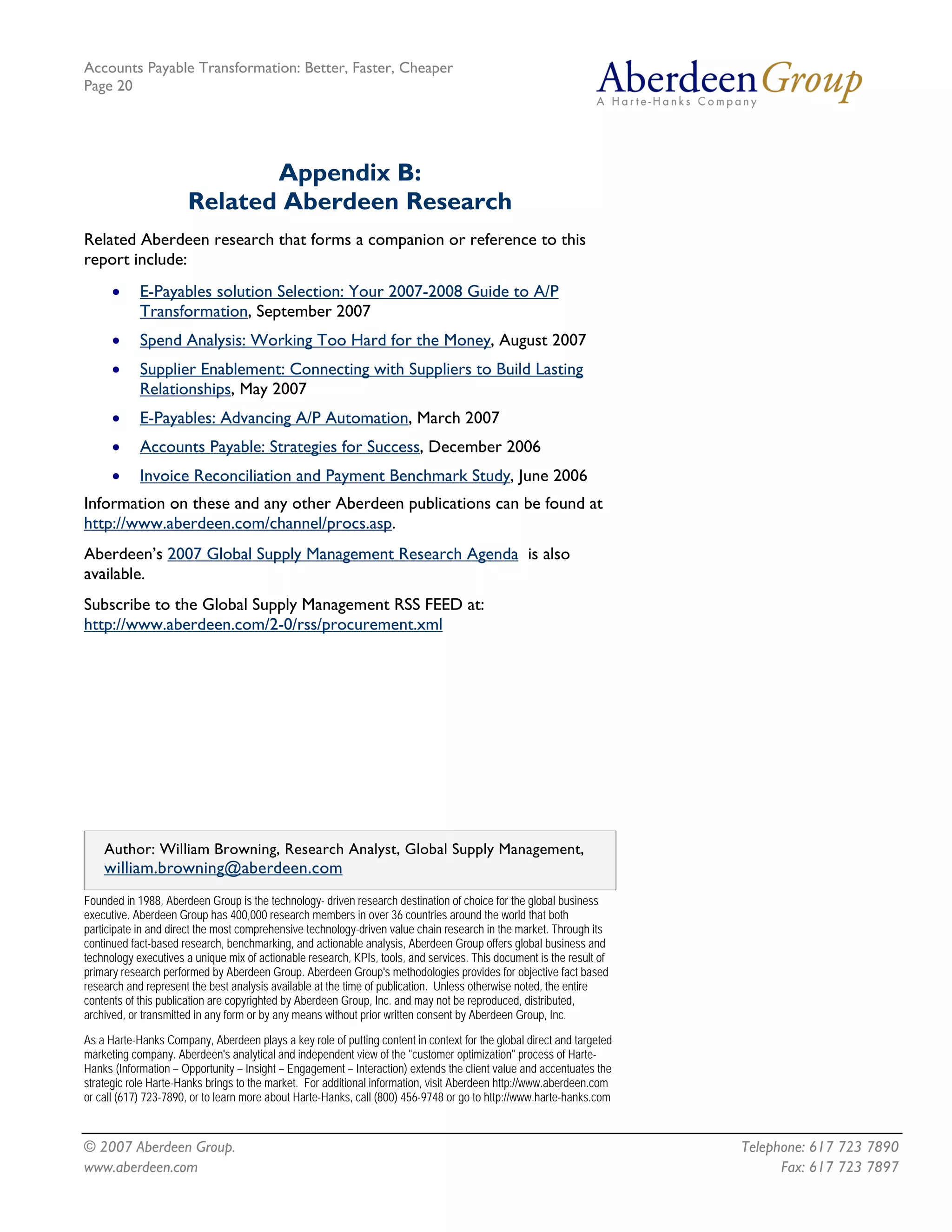 Accounts Payable Transformation: Better, Faster, Cheaper
Page 20




                             Appendix B:
                      Related Aberdeen Research
Related Aberdeen research that forms a companion or reference to this
report include:
      •     E-Payables solution Selection: Your 2007-2008 Guide to A/P
            Transformation, September 2007
      •     Spend Analysis: Working Too Hard for the Money, August 2007
      •     Supplier Enablement: Connecting with Suppliers to Build Lasting
            Relationships, May 2007
      •     E-Payables: Advancing A/P Automation, March 2007
      •     Accounts Payable: Strategies for Success, December 2006
      •     Invoice Reconciliation and Payment Benchmark Study, June 2006
Information on these and any other Aberdeen publications can be found at
http://www.aberdeen.com/channel/procs.asp.
Aberdeen’s 2007 Global Supply Management Research Agenda is also
available.
Subscribe to the Global Supply Management RSS FEED at:
http://www.aberdeen.com/2-0/rss/procurement.xml




    Author: William Browning, Research Analyst, Global Supply Management,
    william.browning@aberdeen.com
Founded in 1988, Aberdeen Group is the technology- driven research destination of choice for the global business
executive. Aberdeen Group has 400,000 research members in over 36 countries around the world that both
participate in and direct the most comprehensive technology-driven value chain research in the market. Through its
continued fact-based research, benchmarking, and actionable analysis, Aberdeen Group offers global business and
technology executives a unique mix of actionable research, KPIs, tools, and services. This document is the result of
primary research performed by Aberdeen Group. Aberdeen Group's methodologies provides for objective fact based
research and represent the best analysis available at the time of publication. Unless otherwise noted, the entire
contents of this publication are copyrighted by Aberdeen Group, Inc. and may not be reproduced, distributed,
archived, or transmitted in any form or by any means without prior written consent by Aberdeen Group, Inc.

As a Harte-Hanks Company, Aberdeen plays a key role of putting content in context for the global direct and targeted
marketing company. Aberdeen's analytical and independent view of the "customer optimization" process of Harte-
Hanks (Information – Opportunity – Insight – Engagement – Interaction) extends the client value and accentuates the
strategic role Harte-Hanks brings to the market. For additional information, visit Aberdeen http://www.aberdeen.com
or call (617) 723-7890, or to learn more about Harte-Hanks, call (800) 456-9748 or go to http://www.harte-hanks.com



© 2007 Aberdeen Group.                                                                                                 Telephone: 617 723 7890
www.aberdeen.com                                                                                                             Fax: 617 723 7897
 