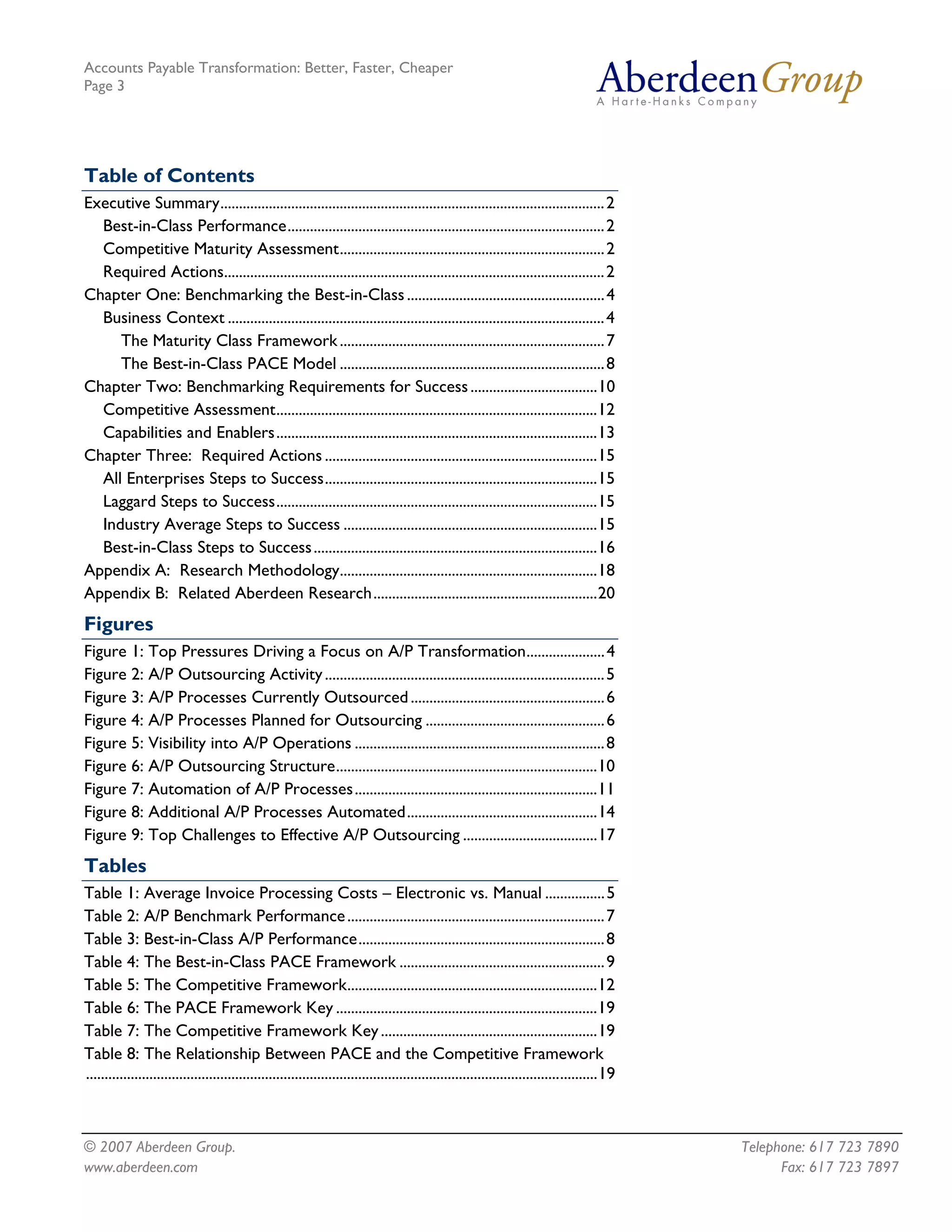 Accounts Payable Transformation: Better, Faster, Cheaper
Page 3




Table of Contents
Executive Summary....................................................................................................... 2
  Best-in-Class Performance..................................................................................... 2
  Competitive Maturity Assessment....................................................................... 2
  Required Actions...................................................................................................... 2
Chapter One: Benchmarking the Best-in-Class ..................................................... 4
  Business Context ..................................................................................................... 4
     The Maturity Class Framework ....................................................................... 7
     The Best-in-Class PACE Model ....................................................................... 8
Chapter Two: Benchmarking Requirements for Success ..................................10
  Competitive Assessment......................................................................................12
  Capabilities and Enablers......................................................................................13
Chapter Three: Required Actions .........................................................................15
  All Enterprises Steps to Success.........................................................................15
  Laggard Steps to Success......................................................................................15
  Industry Average Steps to Success ....................................................................15
  Best-in-Class Steps to Success ............................................................................16
Appendix A: Research Methodology.....................................................................18
Appendix B: Related Aberdeen Research............................................................20
Figures
Figure 1: Top Pressures Driving a Focus on A/P Transformation..................... 4
Figure 2: A/P Outsourcing Activity ........................................................................... 5
Figure 3: A/P Processes Currently Outsourced .................................................... 6
Figure 4: A/P Processes Planned for Outsourcing ................................................ 6
Figure 5: Visibility into A/P Operations ................................................................... 8
Figure 6: A/P Outsourcing Structure......................................................................10
Figure 7: Automation of A/P Processes.................................................................11
Figure 8: Additional A/P Processes Automated...................................................14
Figure 9: Top Challenges to Effective A/P Outsourcing ....................................17
Tables
Table 1: Average Invoice Processing Costs – Electronic vs. Manual ................ 5
Table 2: A/P Benchmark Performance ..................................................................... 7
Table 3: Best-in-Class A/P Performance.................................................................. 8
Table 4: The Best-in-Class PACE Framework ....................................................... 9
Table 5: The Competitive Framework...................................................................12
Table 6: The PACE Framework Key ......................................................................19
Table 7: The Competitive Framework Key ..........................................................19
Table 8: The Relationship Between PACE and the Competitive Framework
.........................................................................................................................................19



© 2007 Aberdeen Group.                                                                                                                        Telephone: 617 723 7890
www.aberdeen.com                                                                                                                                    Fax: 617 723 7897
 
