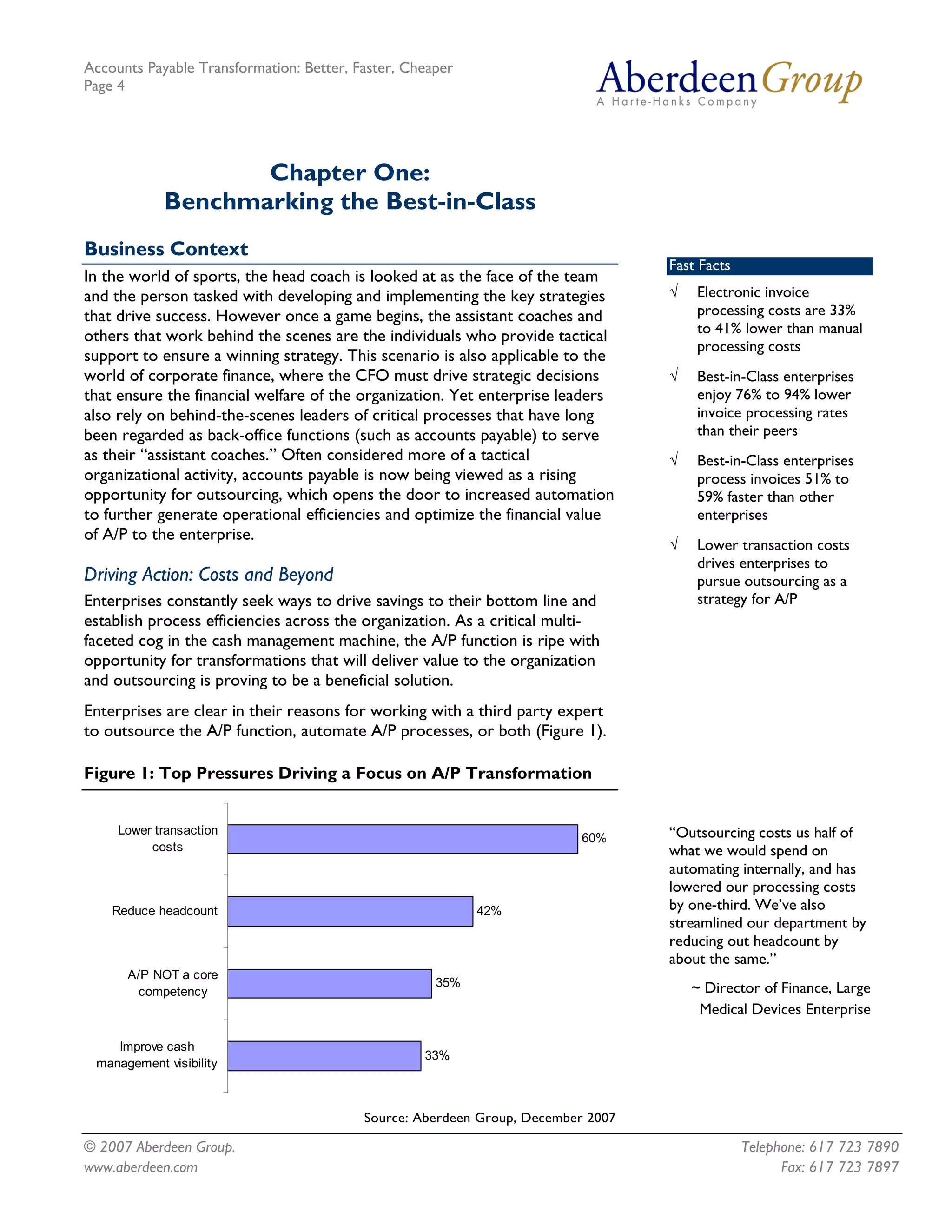 Accounts Payable Transformation: Better, Faster, Cheaper
Page 4




                   Chapter One:
            Benchmarking the Best-in-Class
Business Context
                                                                                  Fast Facts
In the world of sports, the head coach is looked at as the face of the team
and the person tasked with developing and implementing the key strategies         √   Electronic invoice
that drive success. However once a game begins, the assistant coaches and             processing costs are 33%
                                                                                      to 41% lower than manual
others that work behind the scenes are the individuals who provide tactical
                                                                                      processing costs
support to ensure a winning strategy. This scenario is also applicable to the
world of corporate finance, where the CFO must drive strategic decisions          √   Best-in-Class enterprises
that ensure the financial welfare of the organization. Yet enterprise leaders         enjoy 76% to 94% lower
also rely on behind-the-scenes leaders of critical processes that have long           invoice processing rates
been regarded as back-office functions (such as accounts payable) to serve            than their peers
as their “assistant coaches.” Often considered more of a tactical                 √   Best-in-Class enterprises
organizational activity, accounts payable is now being viewed as a rising             process invoices 51% to
opportunity for outsourcing, which opens the door to increased automation             59% faster than other
to further generate operational efficiencies and optimize the financial value         enterprises
of A/P to the enterprise.
                                                                                  √   Lower transaction costs
                                                                                      drives enterprises to
Driving Action: Costs and Beyond                                                      pursue outsourcing as a
Enterprises constantly seek ways to drive savings to their bottom line and            strategy for A/P
establish process efficiencies across the organization. As a critical multi-
faceted cog in the cash management machine, the A/P function is ripe with
opportunity for transformations that will deliver value to the organization
and outsourcing is proving to be a beneficial solution.
Enterprises are clear in their reasons for working with a third party expert
to outsource the A/P function, automate A/P processes, or both (Figure 1).

Figure 1: Top Pressures Driving a Focus on A/P Transformation


     Lower transaction
                                                                          60%     “Outsourcing costs us half of
          costs                                                                   what we would spend on
                                                                                  automating internally, and has
                                                                                  lowered our processing costs
    Reduce headcount                                       42%                    by one-third. We’ve also
                                                                                  streamlined our department by
                                                                                  reducing out headcount by
                                                                                  about the same.”
      A/P NOT a core
                                                     35%                              ~ Director of Finance, Large
       competency
                                                                                       Medical Devices Enterprise

    Improve cash
                                                   33%
 management visibility



                                          Source: Aberdeen Group, December 2007

© 2007 Aberdeen Group.                                                                         Telephone: 617 723 7890
www.aberdeen.com                                                                                     Fax: 617 723 7897
 