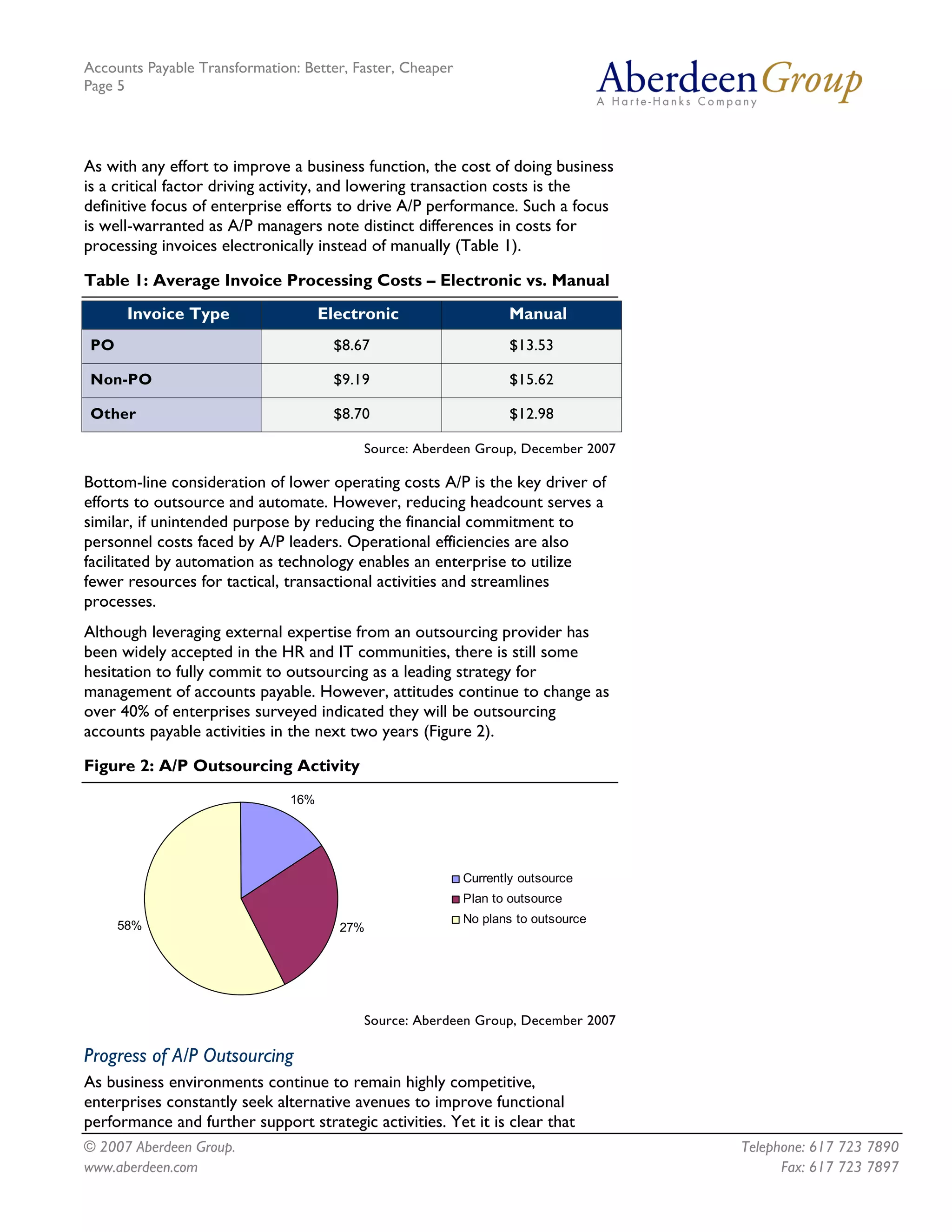 Accounts Payable Transformation: Better, Faster, Cheaper
Page 5




As with any effort to improve a business function, the cost of doing business
is a critical factor driving activity, and lowering transaction costs is the
definitive focus of enterprise efforts to drive A/P performance. Such a focus
is well-warranted as A/P managers note distinct differences in costs for
processing invoices electronically instead of manually (Table 1).

Table 1: Average Invoice Processing Costs – Electronic vs. Manual
      Invoice Type                   Electronic                   Manual
PO                                    $8.67                        $13.53

Non-PO                                $9.19                        $15.62

Other                                 $8.70                        $12.98

                                          Source: Aberdeen Group, December 2007

Bottom-line consideration of lower operating costs A/P is the key driver of
efforts to outsource and automate. However, reducing headcount serves a
similar, if unintended purpose by reducing the financial commitment to
personnel costs faced by A/P leaders. Operational efficiencies are also
facilitated by automation as technology enables an enterprise to utilize
fewer resources for tactical, transactional activities and streamlines
processes.
Although leveraging external expertise from an outsourcing provider has
been widely accepted in the HR and IT communities, there is still some
hesitation to fully commit to outsourcing as a leading strategy for
management of accounts payable. However, attitudes continue to change as
over 40% of enterprises surveyed indicated they will be outsourcing
accounts payable activities in the next two years (Figure 2).

Figure 2: A/P Outsourcing Activity
                               16%




                                                           Currently outsource
                                                           Plan to outsource
                                                           No plans to outsource
     58%                               27%




                                          Source: Aberdeen Group, December 2007

Progress of A/P Outsourcing
As business environments continue to remain highly competitive,
enterprises constantly seek alternative avenues to improve functional
performance and further support strategic activities. Yet it is clear that
© 2007 Aberdeen Group.                                                             Telephone: 617 723 7890
www.aberdeen.com                                                                         Fax: 617 723 7897
 