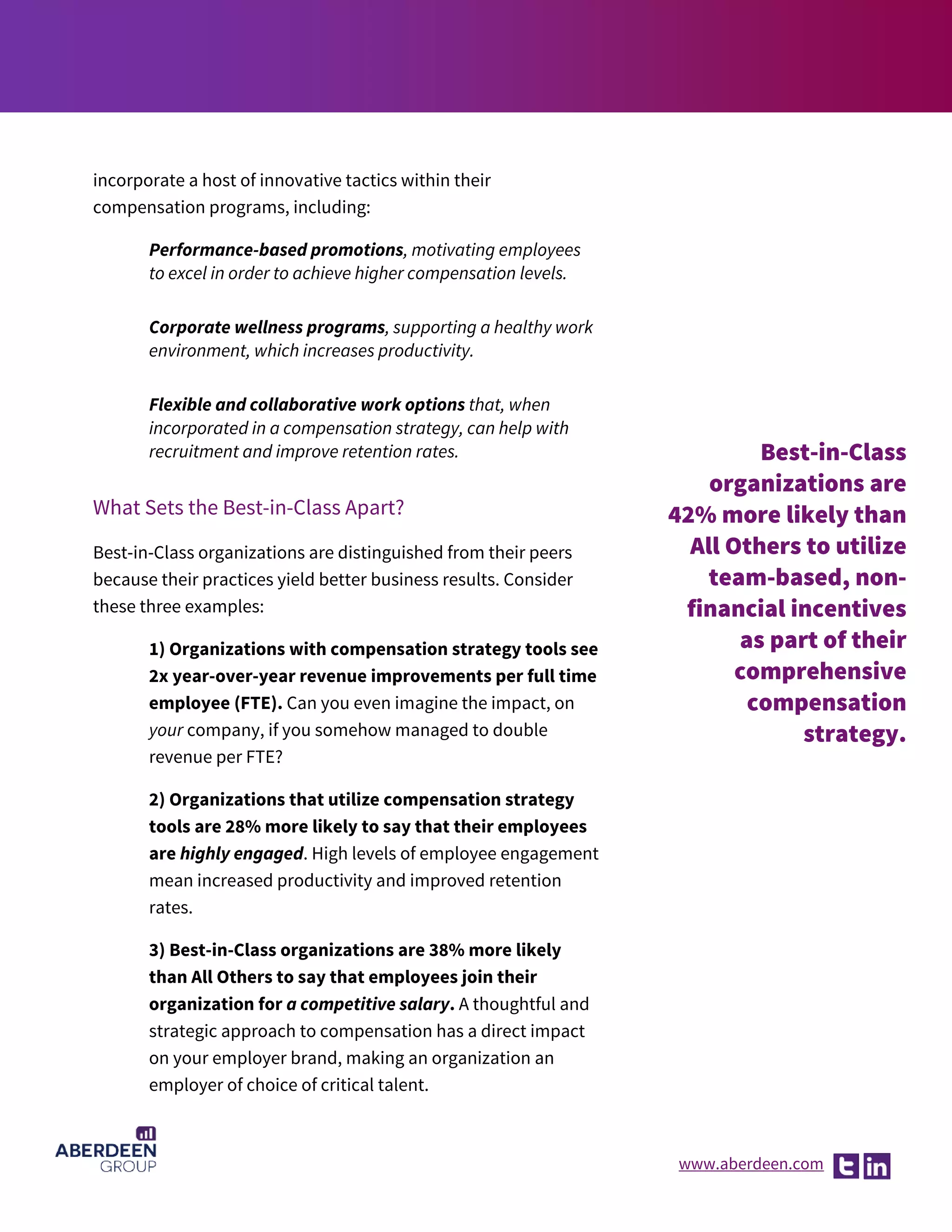 www.aberdeen.com
incorporate a host of innovative tactics within their
compensation programs, including:
Performance-based promotions, motivating employees
to excel in order to achieve higher compensation levels.
Corporate wellness programs, supporting a healthy work
environment, which increases productivity.
Flexible and collaborative work options that, when
incorporated in a compensation strategy, can help with
recruitment and improve retention rates.
What Sets the Best-in-Class Apart?
Best-in-Class organizations are distinguished from their peers
because their practices yield better business results. Consider
these three examples:
1) Organizations with compensation strategy tools see
2x year-over-year revenue improvements per full time
employee (FTE). Can you even imagine the impact, on
your company, if you somehow managed to double
revenue per FTE?
2) Organizations that utilize compensation strategy
tools are 28% more likely to say that their employees
are highly engaged. High levels of employee engagement
mean increased productivity and improved retention
rates.
3) Best-in-Class organizations are 38% more likely
than All Others to say that employees join their
organization for a competitive salary. A thoughtful and
strategic approach to compensation has a direct impact
on your employer brand, making an organization an
employer of choice of critical talent.
Best-in-Class
organizations are
42% more likely than
All Others to utilize
team-based, non-
financial incentives
as part of their
comprehensive
compensation
strategy.
 