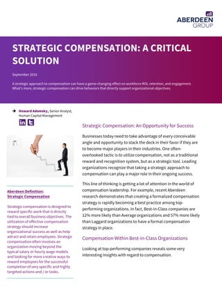 Strategic Compensation: An Opportunity for Success
Businesses today need to take advantage of every conceivable
angle and opportunity to stack the deck in their favor if they are
to become major players in their industries. One often-
overlooked tactic is to utilize compensation, not as a traditional
reward and recognition system, but as a strategic tool. Leading
organizations recognize that taking a strategic approach to
compensation can play a major role in their ongoing success.
This line of thinking is getting a lot of attention in the world of
compensation leadership. For example, recent Aberdeen
research demonstrates that creating a formalized compensation
strategy is rapidly becoming a best practice among top-
performing organizations. In fact, Best-in-Class companies are
12% more likely than Average organizations and 57% more likely
than Laggard organizations to have a formal compensation
strategy in place.
Compensation Within Best-in-Class Organizations
Looking at top-performing companies reveals some very
interesting insights with regard to compensation.
STRATEGIC COMPENSATION: A CRITICAL
SOLUTION
September 2016
A strategic approach to compensation can have a game-changing effect on workforce ROI, retention, and engagement.
What’s more, strategic compensation can drive behaviors that directly support organizational objectives.
 Howard Adamsky, Senior Analyst,
Human Capital Management
Aberdeen Definition:
Strategic Compensation
Strategic compensation is designed to
reward specific work that is directly
tied to overall business objectives. The
utilization of effective compensation
strategy should increase
organizational success as well as help
attract and retain employees. Strategic
compensation often involves an
organization moving beyond the
typical salary or hourly wage models
and looking for more creative ways to
reward employees for the successful
completion of very specific and highly
targeted actions and / or tasks.
 