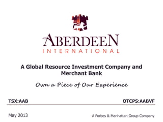 A Global Resource Investment Company and
Merchant Bank
Own a Piece of Our Experience
TSX:AAB
May 2013 A Forbes & Manhattan Group Company
OTCPS:AABVF
 