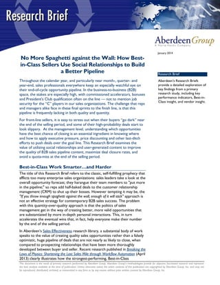 This document is the result of primary research performed by Aberdeen Group. Aberdeen Group's methodologies provide for objective fact-based research and represent
the best analysis available at the time of publication. Unless otherwise noted, the entire contents of this publication are copyrighted by Aberdeen Group, Inc. and may not
be reproduced, distributed, archived, or transmitted in any form or by any means without prior written consent by Aberdeen Group, Inc.
January 2014
No More Spaghetti against the Wall: How Best-
in-Class Sellers Use Social Relationships to Build
a Better Pipeline
Throughout the calendar year, and particularly near month-, quarter- and
year-end, sales professionals everywhere keep an especially watchful eye on
their end-of-cycle opportunity pipeline. In the business-to-business (B2B)
space, the stakes are especially high, with commissioned accelerators, bonuses
and President's Club qualification often on the line — not to mention job
security for the “C” players in our sales organizations. The challenge that reps
and managers alike face in these final sprints to the finish line, is that this
pipeline is frequently lacking in both quality and quantity.
For front-line sellers, it is easy to stress out when their buyers “go dark” near
the end of the selling period, and some of their high-probability deals start to
look slippery. At the management level, understanding which opportunities
have the best chance of closing is an essential ingredient in knowing where
and how to apply executive pressure, price discounting and other last-ditch
efforts to push deals over the goal line. This Research Brief examines the
value of utilizing social relationships and user-generated content to improve
the quality of B2B sales pipeline content, maximize deal closure rates, and
avoid a quota-miss at the end of the selling period.
Best-in-Class Work Smarter…and Harder
The title of this Research Brief refers to the classic, self-fulfilling prophecy that
afflicts too many enterprise sales organizations: sales leaders take a look at the
overall opportunity forecast; they harangue their team members to "put more
in the pipeline;" so reps add half-baked deals to the customer relationship
management (CRM) to shut up their bosses. However tempting it may be, the
"If you throw enough spaghetti against the wall, enough of it will stick" approach is
not an effective strategy for contemporary B2B sales success. The problem
with this quantity-over-quality approach is that the politics of sales
management get in the way of creating better, more valid opportunities that
are substantiated by more in-depth personal interactions. This, in turn
accelerates the eventual wins that, in fact, help everyone make their number
by the end of the selling period.
In Aberdeen’s Sales Effectiveness research library, a substantial body of work
speaks to the value of creating quality sales opportunities rather than a falsely
optimistic, huge pipeline of deals that are not nearly as likely to close, when
compared to prospecting relationships that have been more thoroughly
developed between buyer and seller. Recent research published in Breaking the
Laws of Physics: Shortening the Last Sales Mile through Workflow Automation (April
2013) clearly illustrates how the strongest-performing, Best-in-Class
Research Brief
Aberdeen’s Research Briefs
provide a detailed exploration of
key findings from a primary
research study, including key
performance indicators, Best-in-
Class insight, and vendor insight.
 