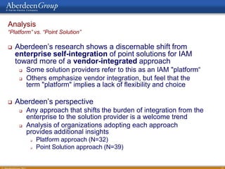 Analysis
“Platform” vs. “Point Solution”

   Aberdeen’s research shows a discernable shift from
    enterprise self-integration of point solutions for IAM
    toward more of a vendor-integrated approach
        Some solution providers refer to this as an IAM "platform“
        Others emphasize vendor integration, but feel that the
         term "platform" implies a lack of flexibility and choice

   Aberdeen’s perspective
        Any approach that shifts the burden of integration from the
         enterprise to the solution provider is a welcome trend
        Analysis of organizations adopting each approach
         provides additional insights
             Platform approach (N=32)
             Point Solution approach (N=39)


                                                                       13
 