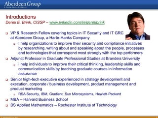 Introductions
Derek E. Brink, CISSP – www.linkedin.com/in/derekbrink

   VP & Research Fellow covering topics in IT Security and IT GRC
    at Aberdeen Group, a Harte-Hanks Company
       I help organizations to improve their security and compliance initiatives
        by researching, writing about and speaking about the people, processes
        and technologies that correspond most strongly with the top performers
   Adjunct Professor in Graduate Professional Studies at Brandeis University
       I help individuals to improve their critical thinking, leadership skills and
        communication skills by teaching graduate courses in information
        assurance
   Senior high-tech executive experienced in strategy development and
    execution, corporate / business development, product management and
    product marketing
        RSA Security, IBM, Gradient, Sun Microsystems, Hewlett-Packard
   MBA – Harvard Business School
   BS Applied Mathematics – Rochester Institute of Technology

                                                                                       3
 