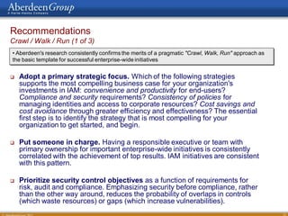 Recommendations
Crawl / Walk / Run (1 of 3)
• Aberdeen's research consistently confirms the merits of a pragmatic "Crawl, Walk, Run" approach as
the basic template for successful enterprise-wide initiatives


   Adopt a primary strategic focus. Which of the following strategies
    supports the most compelling business case for your organization's
    investments in IAM: convenience and productivity for end-users?
    Compliance and security requirements? Consistency of policies for
    managing identities and access to corporate resources? Cost savings and
    cost avoidance through greater efficiency and effectiveness? The essential
    first step is to identify the strategy that is most compelling for your
    organization to get started, and begin.

   Put someone in charge. Having a responsible executive or team with
    primary ownership for important enterprise-wide initiatives is consistently
    correlated with the achievement of top results. IAM initiatives are consistent
    with this pattern.

   Prioritize security control objectives as a function of requirements for
    risk, audit and compliance. Emphasizing security before compliance, rather
    than the other way around, reduces the probability of overlaps in controls
    (which waste resources) or gaps (which increase vulnerabilities).
                                                                                                       33
 
