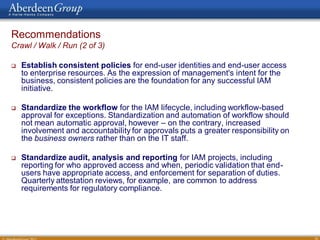 Recommendations
Crawl / Walk / Run (2 of 3)

   Establish consistent policies for end-user identities and end-user access
    to enterprise resources. As the expression of management's intent for the
    business, consistent policies are the foundation for any successful IAM
    initiative.

   Standardize the workflow for the IAM lifecycle, including workflow-based
    approval for exceptions. Standardization and automation of workflow should
    not mean automatic approval, however – on the contrary, increased
    involvement and accountability for approvals puts a greater responsibility on
    the business owners rather than on the IT staff.

   Standardize audit, analysis and reporting for IAM projects, including
    reporting for who approved access and when, periodic validation that end-
    users have appropriate access, and enforcement for separation of duties.
    Quarterly attestation reviews, for example, are common to address
    requirements for regulatory compliance.




                                                                                    34
 