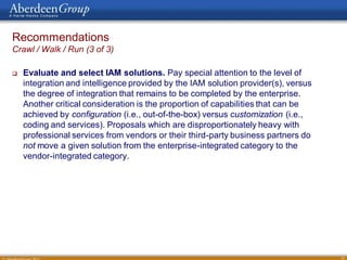 Recommendations
Crawl / Walk / Run (3 of 3)

   Evaluate and select IAM solutions. Pay special attention to the level of
    integration and intelligence provided by the IAM solution provider(s), versus
    the degree of integration that remains to be completed by the enterprise.
    Another critical consideration is the proportion of capabilities that can be
    achieved by configuration (i.e., out-of-the-box) versus customization (i.e.,
    coding and services). Proposals which are disproportionately heavy with
    professional services from vendors or their third-party business partners do
    not move a given solution from the enterprise-integrated category to the
    vendor-integrated category.




                                                                                    35
 