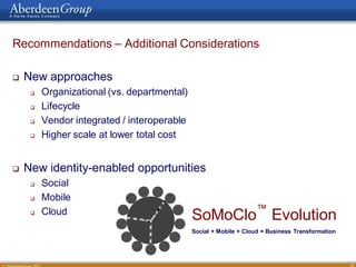 Recommendations – Additional Considerations

   New approaches
        Organizational (vs. departmental)
        Lifecycle
        Vendor integrated / interoperable
        Higher scale at lower total cost


   New identity-enabled opportunities
                     DEVRE ER STHGIR LLA puo rG need rebA 1102 ©
                          S




        Social
        Mobile
         Cloud                                                                                    ™
     
                                                                   DU OLC   SoMoClo Evolution
                                                                            Social + Mobile + Cloud = Business Transformation




                                                                                                                                36
 