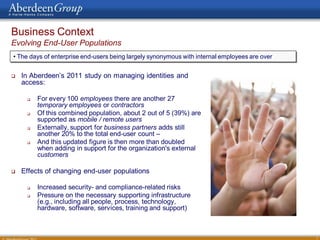 Business Context
Evolving End-User Populations
• The days of enterprise end-users being largely synonymous with internal employees are over


   In Aberdeen’s 2011 study on managing identities and
    access:

        For every 100 employees there are another 27
         temporary employees or contractors
        Of this combined population, about 2 out of 5 (39%) are
         supported as mobile / remote users
        Externally, support for business partners adds still
         another 20% to the total end-user count –
        And this updated figure is then more than doubled
         when adding in support for the organization's external
         customers

   Effects of changing end-user populations

        Increased security- and compliance-related risks
        Pressure on the necessary supporting infrastructure
         (e.g., including all people, process, technology,
         hardware, software, services, training and support)



                                                                                               7
 